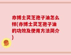 亦博士灵芝孢子油怎么样(亦博士灵芝孢子油的功效及使用方法简介)