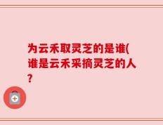 为云禾取灵芝的是谁(谁是云禾采摘灵芝的人？