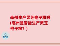 亳州生产灵芝孢子粉吗(亳州是否能生产灵芝孢子粉？)