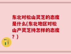 东北对松山灵芝的态度是什么(东北地区对松山产灵芝持怎样的态度？)