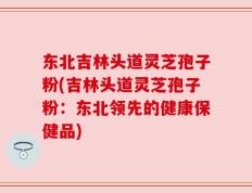 东北吉林头道灵芝孢子粉(吉林头道灵芝孢子粉：东北领先的健康保健品)
