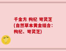 千金方 枸杞 岢灵芝(自然草本黄金组合：枸杞、岢灵芝)
