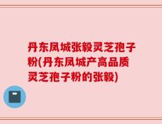 丹东凤城张毅灵芝孢子粉(丹东凤城产高品质灵芝孢子粉的张毅)