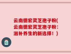 云南德宏灵芝孢子粉(云南德宏灵芝孢子粉：滋补养生的新选择！)