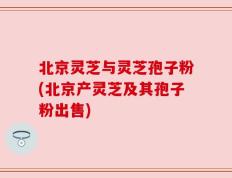 北京灵芝与灵芝孢子粉(北京产灵芝及其孢子粉出售)