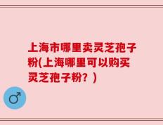 上海市哪里卖灵芝孢子粉(上海哪里可以购买灵芝孢子粉？)