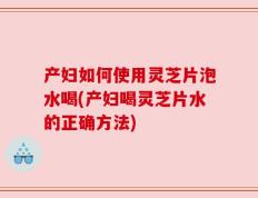 产妇如何使用灵芝片泡水喝(产妇喝灵芝片水的正确方法)