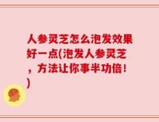 人参灵芝怎么泡发效果好一点(泡发人参灵芝，方法让你事半功倍！)