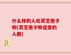 什么样的人吃灵芝孢子粉(灵芝孢子粉适宜的人群)