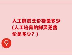 人工鲜灵芝价格是多少(人工培育的鲜灵芝售价是多少？)