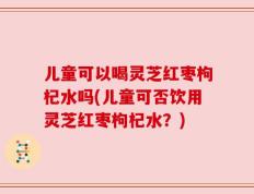 儿童可以喝灵芝红枣枸杞水吗(儿童可否饮用灵芝红枣枸杞水？)