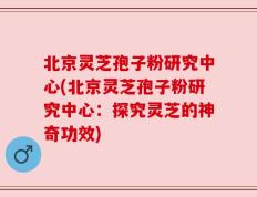北京灵芝孢子粉研究中心(北京灵芝孢子粉研究中心：探究灵芝的神奇功效)
