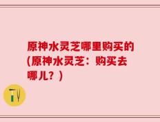 原神水灵芝哪里购买的(原神水灵芝：购买去哪儿？)