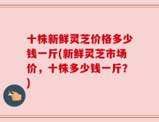 十株新鲜灵芝价格多少钱一斤(新鲜灵芝市场价，十株多少钱一斤？)