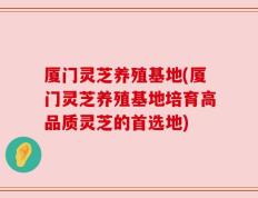 厦门灵芝养殖基地(厦门灵芝养殖基地培育高品质灵芝的首选地)