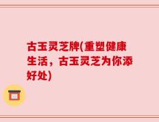 古玉灵芝牌(重塑健康生活，古玉灵芝为你添好处)