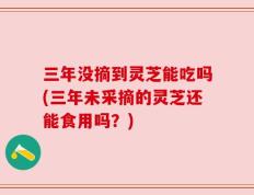 三年没摘到灵芝能吃吗(三年未采摘的灵芝还能食用吗？)