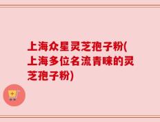 上海众星灵芝孢子粉(上海多位名流青睐的灵芝孢子粉)