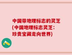 中国带地理标志的灵芝(中国地理标志灵芝：珍贵宝藏走向世界)