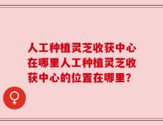 人工种植灵芝收获中心在哪里人工种植灵芝收获中心的位置在哪里？