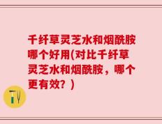 千纤草灵芝水和烟酰胺哪个好用(对比千纤草灵芝水和烟酰胺，哪个更有效？)