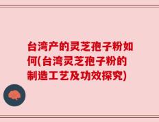 台湾产的灵芝孢子粉如何(台湾灵芝孢子粉的制造工艺及功效探究)