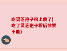 吃灵芝孢子粉上瘾了(吃了灵芝孢子粉后欲罢不能)