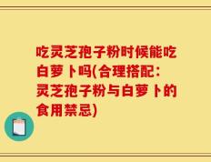 吃灵芝孢子粉时候能吃白萝卜吗(合理搭配：灵芝孢子粉与白萝卜的食用禁忌)