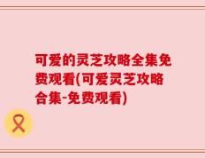 可爱的灵芝攻略全集免费观看(可爱灵芝攻略合集-免费观看)