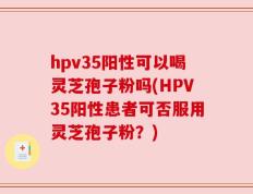 hpv35阳性可以喝灵芝孢子粉吗(HPV35阳性患者可否服用灵芝孢子粉？)
