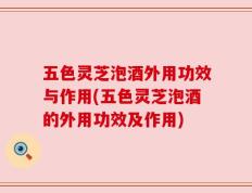 五色灵芝泡酒外用功效与作用(五色灵芝泡酒的外用功效及作用)