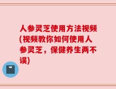 人参灵芝使用方法视频(视频教你如何使用人参灵芝，保健养生两不误)