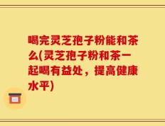 喝完灵芝孢子粉能和茶么(灵芝孢子粉和茶一起喝有益处，提高健康水平)