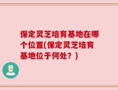 保定灵芝培育基地在哪个位置(保定灵芝培育基地位于何处？)