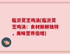 临沂灵芝鸡汤(临沂灵芝鸡汤：食材新鲜独特，美味营养倍增)