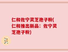仁和佐宁灵芝孢子粉(仁和推出新品：佐宁灵芝孢子粉)