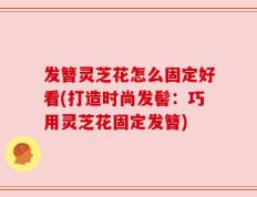发簪灵芝花怎么固定好看(打造时尚发髻：巧用灵芝花固定发簪)