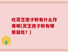 吃灵芝孢子粉有什么作用呢(灵芝孢子粉有哪些益处？)