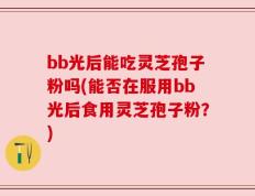 bb光后能吃灵芝孢子粉吗(能否在服用bb光后食用灵芝孢子粉？)