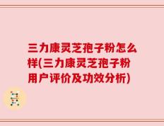 三力康灵芝孢子粉怎么样(三力康灵芝孢子粉用户评价及功效分析)