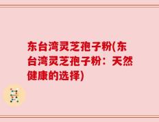 东台湾灵芝孢子粉(东台湾灵芝孢子粉：天然健康的选择)