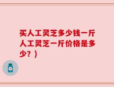 买人工灵芝多少钱一斤人工灵芝一斤价格是多少？)