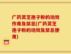广药灵芝孢子粉的功效作用及禁忌(广药灵芝孢子粉的功效及禁忌使用)