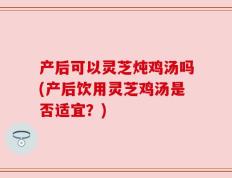 产后可以灵芝炖鸡汤吗(产后饮用灵芝鸡汤是否适宜？)