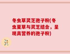 冬虫草灵芝孢子粉(冬虫夏草与灵芝结合，呈现高营养的孢子粉)