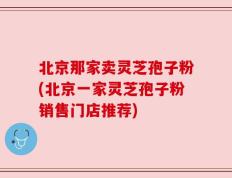 北京那家卖灵芝孢子粉(北京一家灵芝孢子粉销售门店推荐)