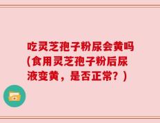 吃灵芝孢子粉尿会黄吗(食用灵芝孢子粉后尿液变黄，是否正常？)