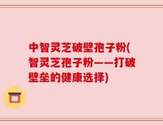 中智灵芝破壁孢子粉(智灵芝孢子粉——打破壁垒的健康选择)