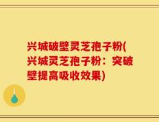 兴城破壁灵芝孢子粉(兴城灵芝孢子粉：突破壁提高吸收效果)