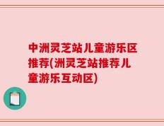 中洲灵芝站儿童游乐区推荐(洲灵芝站推荐儿童游乐互动区)